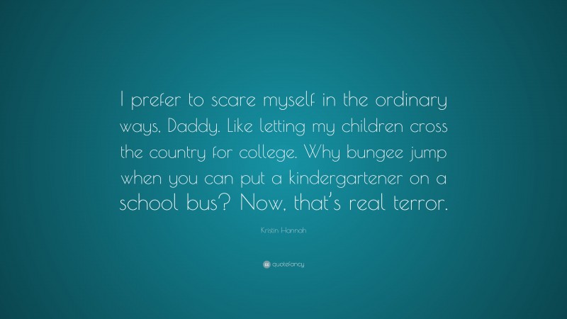 Kristin Hannah Quote: “I prefer to scare myself in the ordinary ways, Daddy. Like letting my children cross the country for college. Why bungee jump when you can put a kindergartener on a school bus? Now, that’s real terror.”