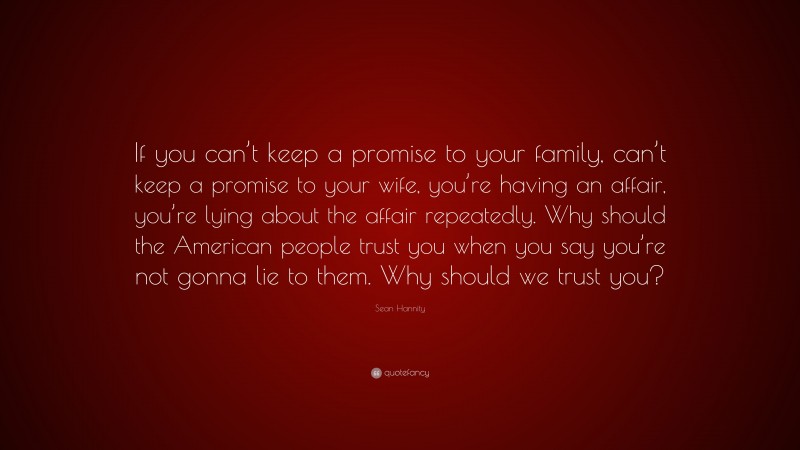 Sean Hannity Quote: “If you can’t keep a promise to your family, can’t keep a promise to your wife, you’re having an affair, you’re lying about the affair repeatedly. Why should the American people trust you when you say you’re not gonna lie to them. Why should we trust you?”