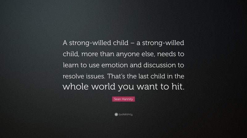 Sean Hannity Quote: “A strong-willed child – a strong-willed child, more than anyone else, needs to learn to use emotion and discussion to resolve issues. That’s the last child in the whole world you want to hit.”
