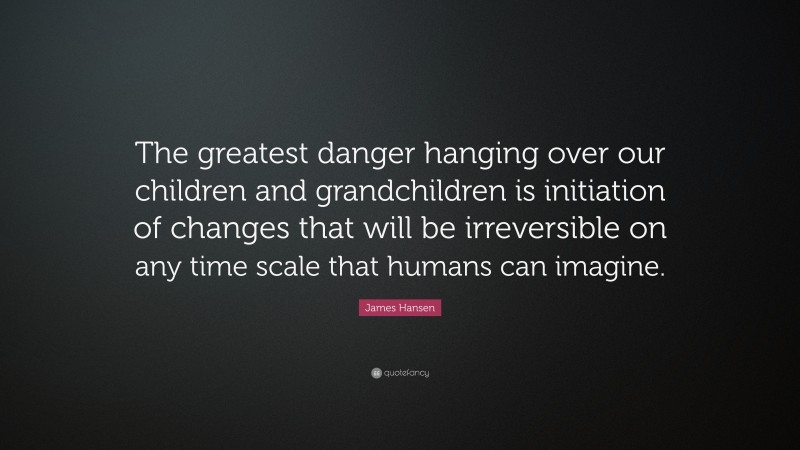 James Hansen Quote: “The greatest danger hanging over our children and grandchildren is initiation of changes that will be irreversible on any time scale that humans can imagine.”