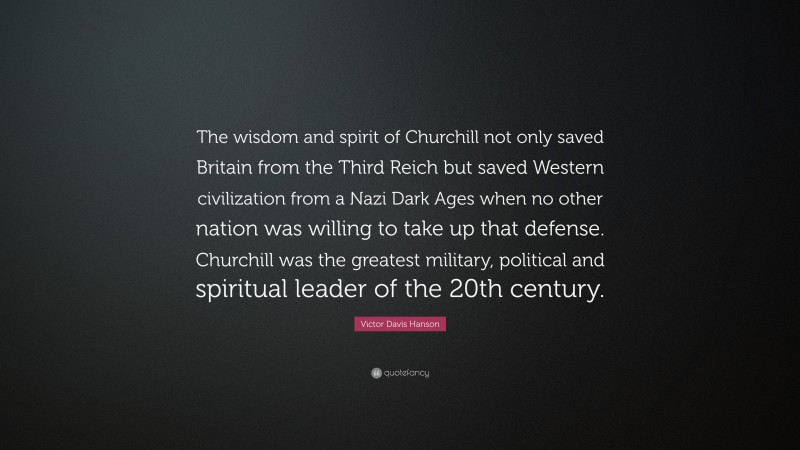 Victor Davis Hanson Quote: “The wisdom and spirit of Churchill not only saved Britain from the Third Reich but saved Western civilization from a Nazi Dark Ages when no other nation was willing to take up that defense. Churchill was the greatest military, political and spiritual leader of the 20th century.”