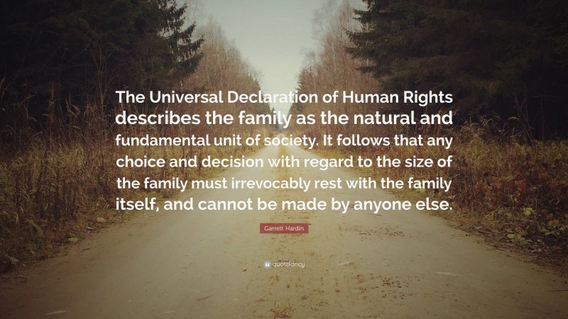 Garrett Hardin Quote: “The Universal Declaration of Human Rights describes the family as the natural and fundamental unit of society. It follows that any choice and decision with regard to the size of the family must irrevocably rest with the family itself, and cannot be made by anyone else.”