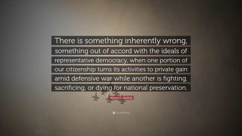 Warren G. Harding Quote: “There is something inherently wrong, something out of accord with the ideals of representative democracy, when one portion of our citizenship turns its activities to private gain amid defensive war while another is fighting, sacrificing, or dying for national preservation.”