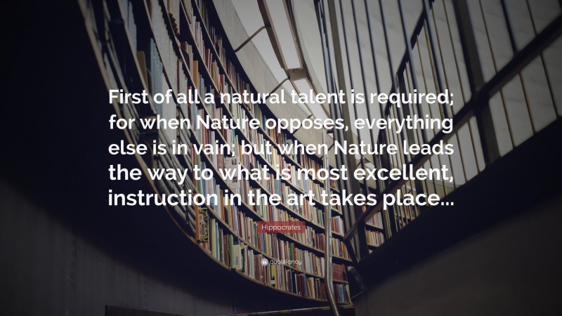Hippocrates Quote: “First of all a natural talent is required; for when Nature opposes, everything else is in vain; but when Nature leads the way to what is most excellent, instruction in the art takes place...”