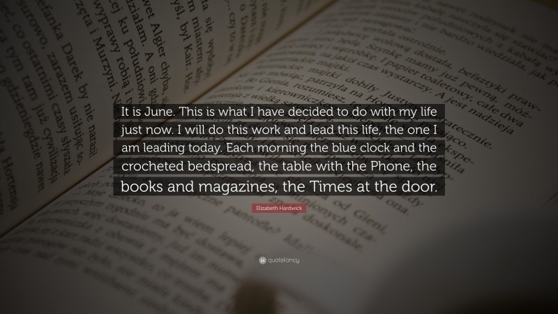 Elizabeth Hardwick Quote: “It is June. This is what I have decided to do with my life just now. I will do this work and lead this life, the one I am leading today. Each morning the blue clock and the crocheted bedspread, the table with the Phone, the books and magazines, the Times at the door.”