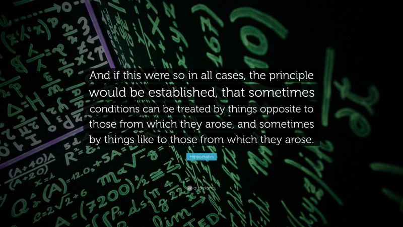 Hippocrates Quote: “And if this were so in all cases, the principle would be established, that sometimes conditions can be treated by things opposite to those from which they arose, and sometimes by things like to those from which they arose.”