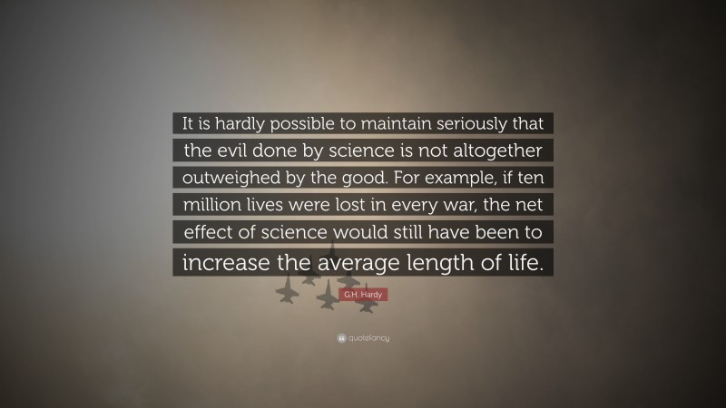 G.H. Hardy Quote: “It is hardly possible to maintain seriously that the evil done by science is not altogether outweighed by the good. For example, if ten million lives were lost in every war, the net effect of science would still have been to increase the average length of life.”