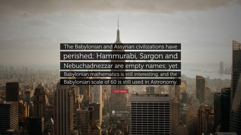 G.H. Hardy Quote: “The Babylonian and Assyrian civilizations have perished; Hammurabi, Sargon and Nebuchadnezzar are empty names; yet Babylonian mathematics is still interesting, and the Babylonian scale of 60 is still used in Astronomy.”