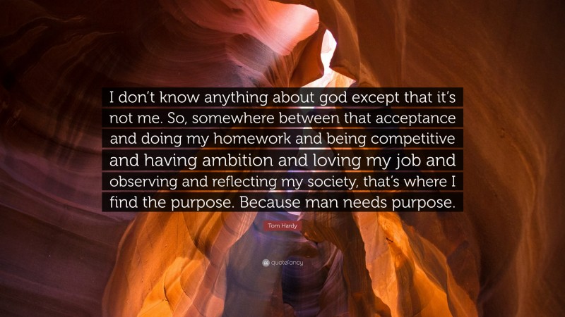 Tom Hardy Quote: “I don’t know anything about god except that it’s not me. So, somewhere between that acceptance and doing my homework and being competitive and having ambition and loving my job and observing and reflecting my society, that’s where I find the purpose. Because man needs purpose.”