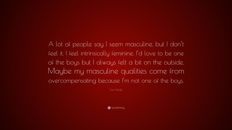 Tom Hardy Quote: “A lot of people say I seem masculine, but I don’t feel it. I feel intrinsically feminine. I’d love to be one of the boys but I always felt a bit on the outside. Maybe my masculine qualities come from overcompensating because I’m not one of the boys.”