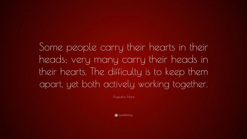 Augustus Hare Quote: “Some people carry their hearts in their heads; very many carry their heads in their hearts. The difficulty is to keep them apart, yet both actively working together.”