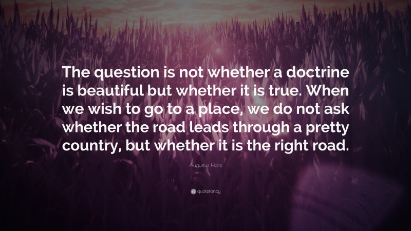 Augustus Hare Quote: “The question is not whether a doctrine is beautiful but whether it is true. When we wish to go to a place, we do not ask whether the road leads through a pretty country, but whether it is the right road.”