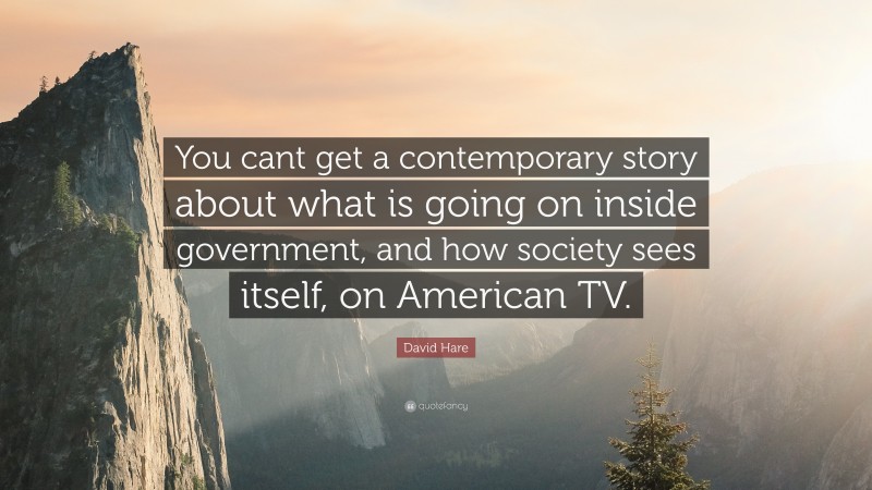 David Hare Quote: “You cant get a contemporary story about what is going on inside government, and how society sees itself, on American TV.”