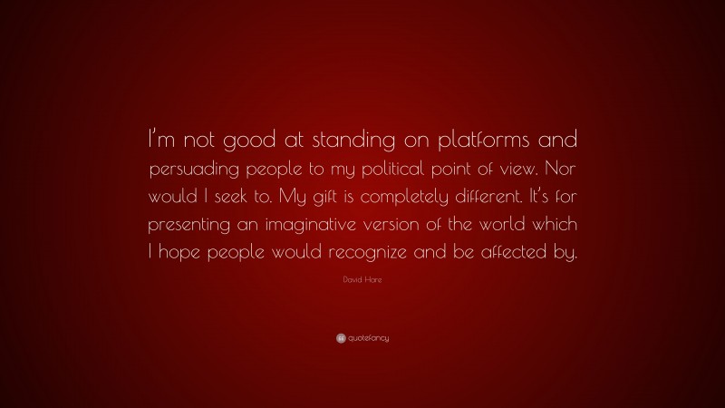 David Hare Quote: “I’m not good at standing on platforms and persuading people to my political point of view. Nor would I seek to. My gift is completely different. It’s for presenting an imaginative version of the world which I hope people would recognize and be affected by.”