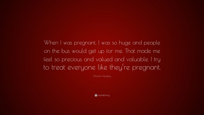 Mariska Hargitay Quote: “When I was pregnant, I was so huge and people on the bus would get up for me. That made me feel so precious and valued and valuable. I try to treat everyone like they’re pregnant.”