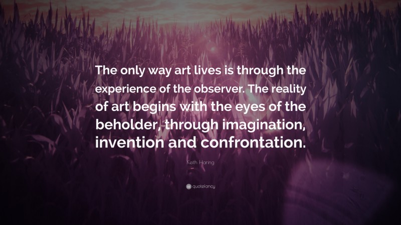 Keith Haring Quote: “The only way art lives is through the experience of the observer. The reality of art begins with the eyes of the beholder, through imagination, invention and confrontation.”