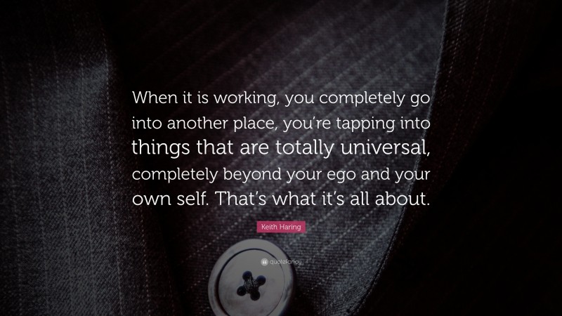 Keith Haring Quote: “When it is working, you completely go into another place, you’re tapping into things that are totally universal, completely beyond your ego and your own self. That’s what it’s all about.”