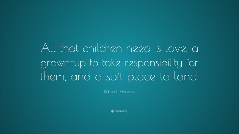 Deborah Harkness Quote: “All that children need is love, a grown-up to take responsibility for them, and a soft place to land.”