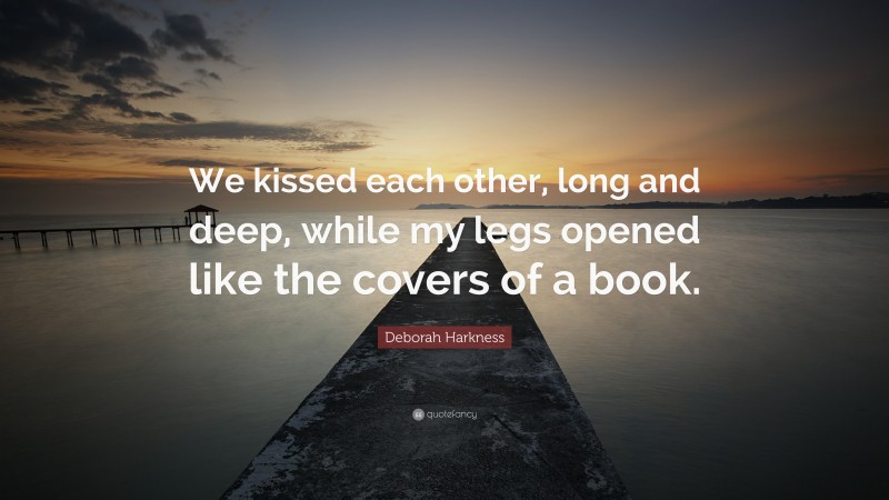 Deborah Harkness Quote: “We kissed each other, long and deep, while my legs opened like the covers of a book.”