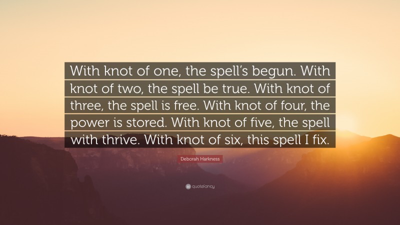 Deborah Harkness Quote: “With knot of one, the spell’s begun. With knot of two, the spell be true. With knot of three, the spell is free. With knot of four, the power is stored. With knot of five, the spell with thrive. With knot of six, this spell I fix.”