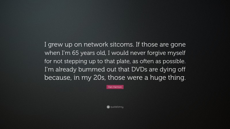 Dan Harmon Quote: “I grew up on network sitcoms. If those are gone when I’m 65 years old, I would never forgive myself for not stepping up to that plate, as often as possible. I’m already bummed out that DVDs are dying off because, in my 20s, those were a huge thing.”