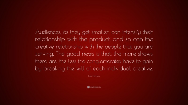 Dan Harmon Quote: “Audiences, as they get smaller, can intensify their relationship with the product, and so can the creative relationship with the people that you are serving. The good news is that, the more shows there are, the less the conglomerates have to gain by breaking the will of each individual creative.”