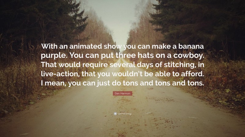 Dan Harmon Quote: “With an animated show you can make a banana purple. You can put three hats on a cowboy. That would require several days of stitching, in live-action, that you wouldn’t be able to afford. I mean, you can just do tons and tons and tons.”