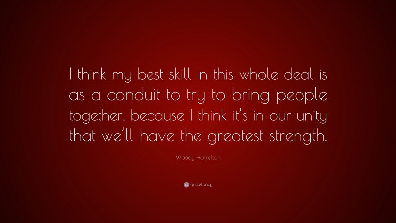 Woody Harrelson Quote: “I think my best skill in this whole deal is as a conduit to try to bring people together, because I think it’s in our unity that we’ll have the greatest strength.”