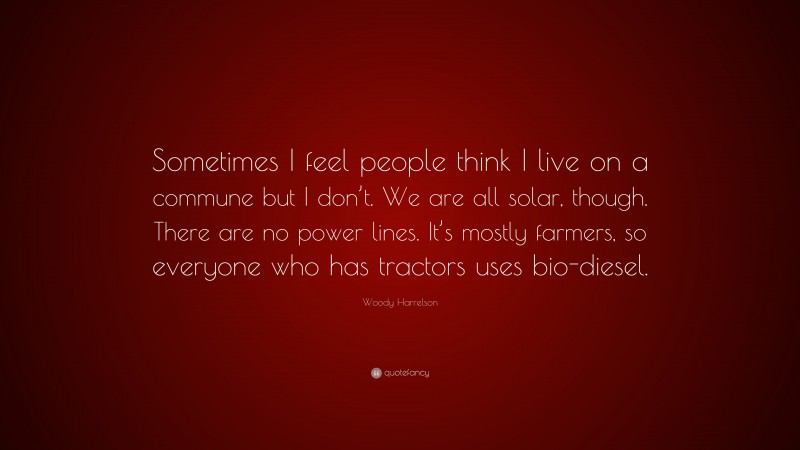 Woody Harrelson Quote: “Sometimes I feel people think I live on a commune but I don’t. We are all solar, though. There are no power lines. It’s mostly farmers, so everyone who has tractors uses bio-diesel.”