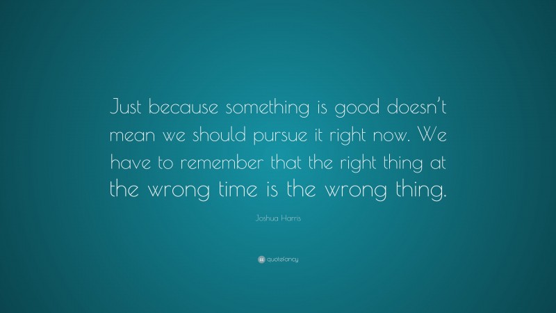 Joshua Harris Quote: “Just because something is good doesn’t mean we should pursue it right now. We have to remember that the right thing at the wrong time is the wrong thing.”
