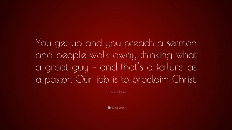 Joshua Harris Quote: “You get up and you preach a sermon and people walk away thinking what a great guy – and that’s a failure as a pastor. Our job is to proclaim Christ.”