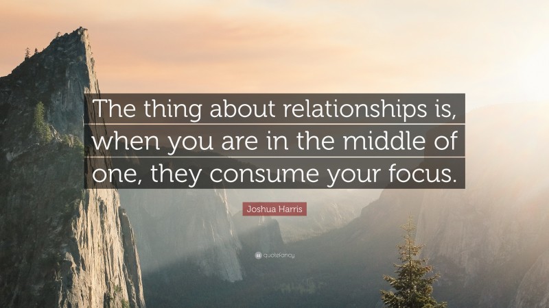 Joshua Harris Quote: “The thing about relationships is, when you are in the middle of one, they consume your focus.”