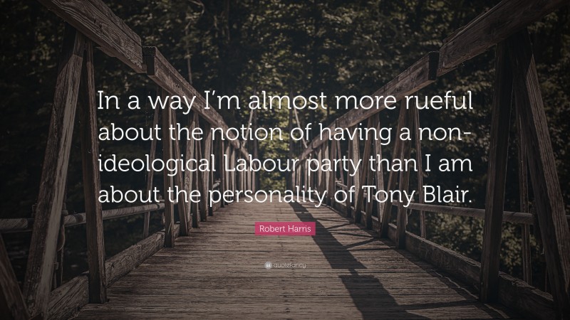 Robert Harris Quote: “In a way I’m almost more rueful about the notion of having a non-ideological Labour party than I am about the personality of Tony Blair.”