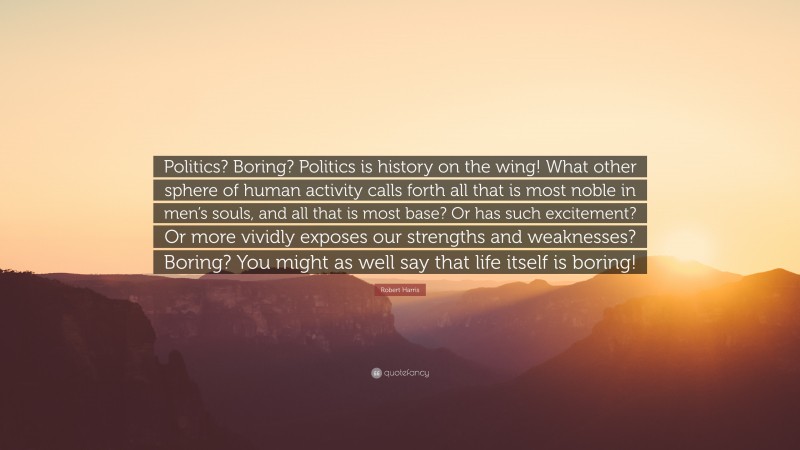 Robert Harris Quote: “Politics? Boring? Politics is history on the wing! What other sphere of human activity calls forth all that is most noble in men’s souls, and all that is most base? Or has such excitement? Or more vividly exposes our strengths and weaknesses? Boring? You might as well say that life itself is boring!”