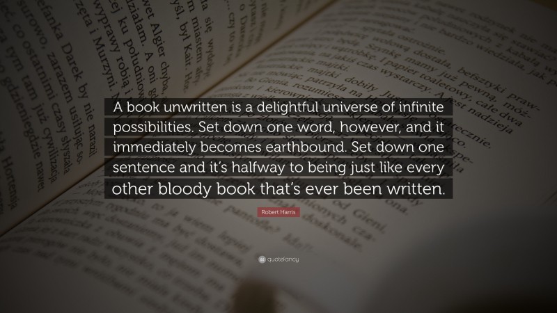 Robert Harris Quote: “A book unwritten is a delightful universe of infinite possibilities. Set down one word, however, and it immediately becomes earthbound. Set down one sentence and it’s halfway to being just like every other bloody book that’s ever been written.”