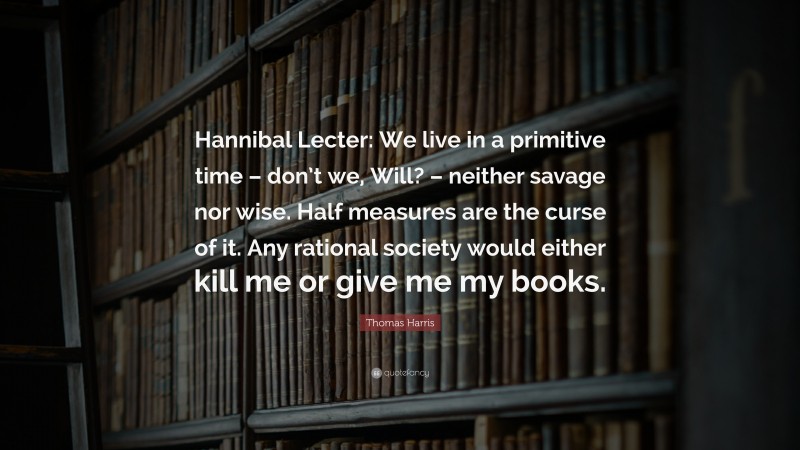 Thomas Harris Quote: “Hannibal Lecter: We live in a primitive time – don’t we, Will? – neither savage nor wise. Half measures are the curse of it. Any rational society would either kill me or give me my books.”