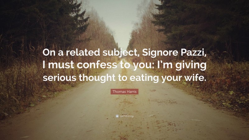 Thomas Harris Quote: “On a related subject, Signore Pazzi, I must confess to you: I’m giving serious thought to eating your wife.”