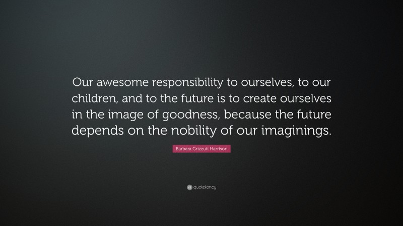 Barbara Grizzuti Harrison Quote: “Our awesome responsibility to ourselves, to our children, and to the future is to create ourselves in the image of goodness, because the future depends on the nobility of our imaginings.”