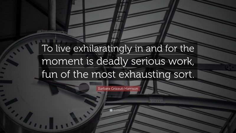 Barbara Grizzuti Harrison Quote: “To live exhilaratingly in and for the moment is deadly serious work, fun of the most exhausting sort.”