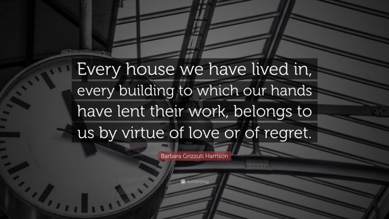 Barbara Grizzuti Harrison Quote: “Every house we have lived in, every building to which our hands have lent their work, belongs to us by virtue of love or of regret.”