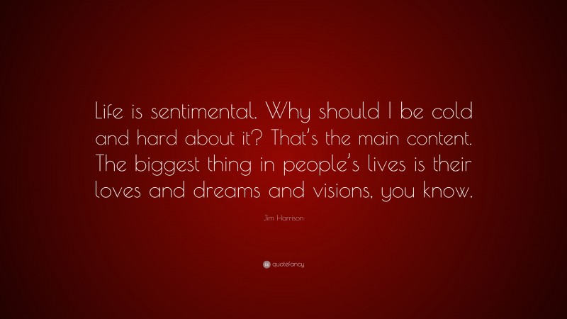 Jim Harrison Quote: “Life is sentimental. Why should I be cold and hard about it? That’s the main content. The biggest thing in people’s lives is their loves and dreams and visions, you know.”
