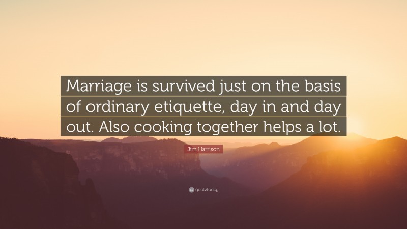 Jim Harrison Quote: “Marriage is survived just on the basis of ordinary etiquette, day in and day out. Also cooking together helps a lot.”