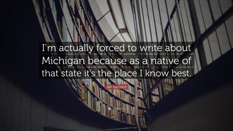 Jim Harrison Quote: “I’m actually forced to write about Michigan because as a native of that state it’s the place I know best.”