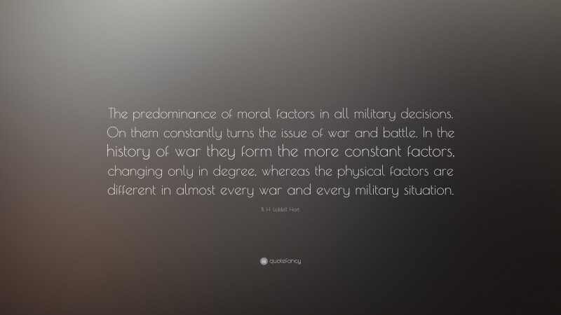 B. H. Liddell Hart Quote: “The predominance of moral factors in all military decisions. On them constantly turns the issue of war and battle. In the history of war they form the more constant factors, changing only in degree, whereas the physical factors are different in almost every war and every military situation.”