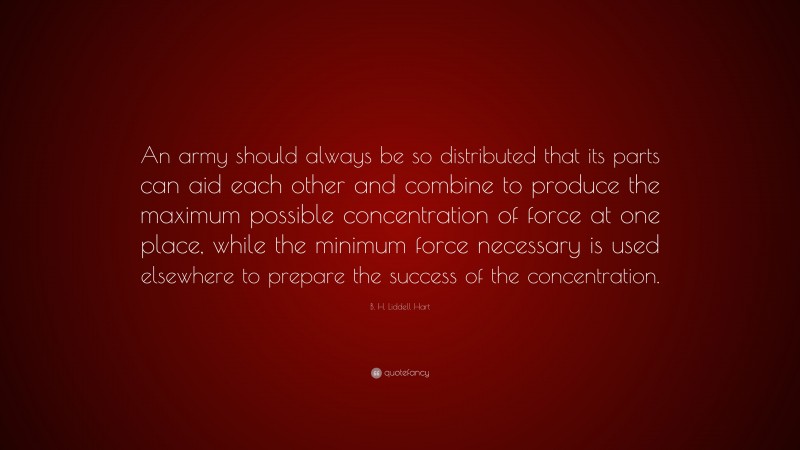 B. H. Liddell Hart Quote: “An army should always be so distributed that its parts can aid each other and combine to produce the maximum possible concentration of force at one place, while the minimum force necessary is used elsewhere to prepare the success of the concentration.”