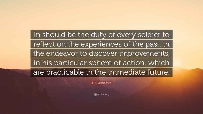 B. H. Liddell Hart Quote: “In should be the duty of every soldier to reflect on the experiences of the past, in the endeavor to discover improvements, in his particular sphere of action, which are practicable in the immediate future.”