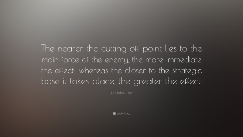 B. H. Liddell Hart Quote: “The nearer the cutting off point lies to the main force of the enemy, the more immediate the effect; whereas the closer to the strategic base it takes place, the greater the effect.”