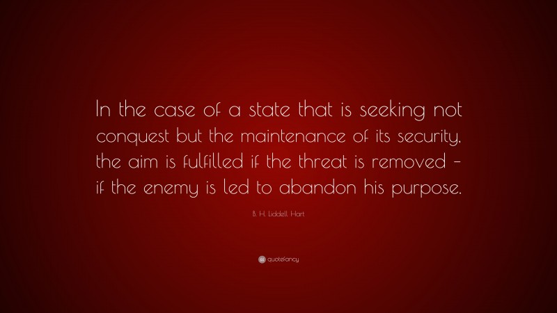 B. H. Liddell Hart Quote: “In the case of a state that is seeking not conquest but the maintenance of its security, the aim is fulfilled if the threat is removed – if the enemy is led to abandon his purpose.”