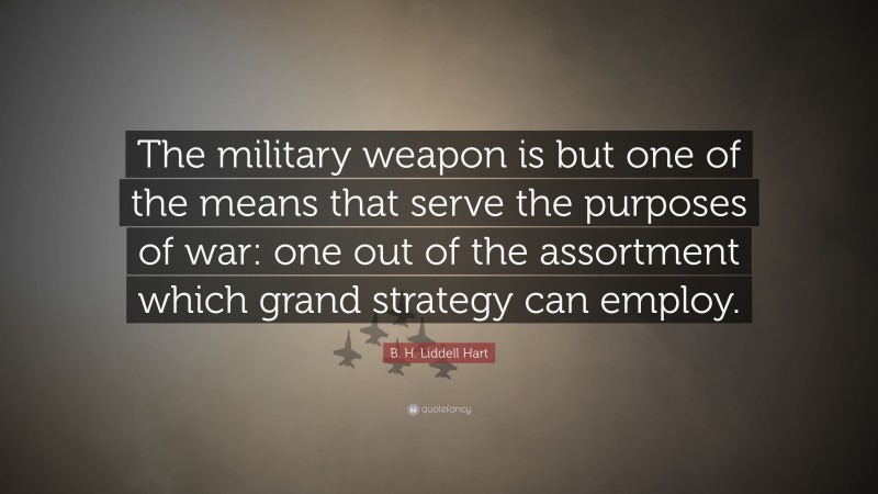B. H. Liddell Hart Quote: “The military weapon is but one of the means that serve the purposes of war: one out of the assortment which grand strategy can employ.”