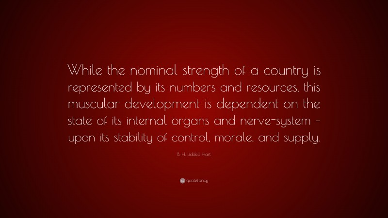 B. H. Liddell Hart Quote: “While the nominal strength of a country is represented by its numbers and resources, this muscular development is dependent on the state of its internal organs and nerve-system – upon its stability of control, morale, and supply.”